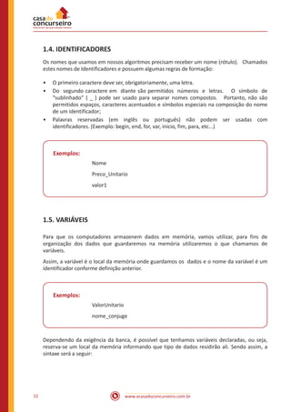 www.acasadoconcurseiro.com.br12
1.4. IDENTIFICADORES
Os nomes que usamos em nossos algoritmos precisam receber um nome (rótulo). Chamados
estes nomes de Identificadores e possuem algumas regras de formação:
•• O primeiro caractere deve ser, obrigatoriamente, uma letra.
•• Do segundo caractere em diante são permitidos números e letras. O símbolo de
“sublinhado” ( _ ) pode ser usado para separar nomes compostos. Portanto, não são
permitidos espaços, caracteres acentuados e símbolos especiais na composição do nome
de um identificador;
•• Palavras reservadas (em inglês ou português) não podem ser usadas com
identificadores. (Exemplo: begin, end, for, var, inicio, fim, para, etc...)
Exemplos:
Nome
Preco_Unitario
valor1
1.5. VARIÁVEIS
Para que os computadores armazenem dados em memória, vamos utilizar, para fins de
organização dos dados que guardaremos na memória utilizaremos o que chamamos de
variáveis.
Assim, a variável é o local da memória onde guardamos os dados e o nome da variável é um
identificador conforme definição anterior.
Exemplos:
ValorUnitario
nome_conjuge
Dependendo da exigência da banca, é possível que tenhamos variáveis declaradas, ou seja,
reserva-se um local da memória informando que tipo de dados residirão ali. Sendo assim, a
sintaxe será a seguir:
 