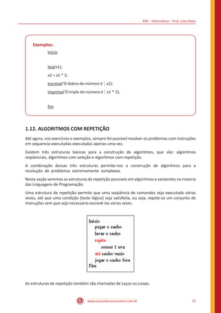 ATA – Informática – Prof. Julio Alves
www.acasadoconcurseiro.com.br 15
Exemplos:
Inicio
leia(x1);
x2 = x1 * 2;
escreva(‘O dobro do número é ‘, x2);
imprima(‘O triplo do número é ‘, x1 * 3);
fim
1.12. ALGORITMOS COM REPETIÇÃO
Até agora, nos exercícios e exemplos, sempre foi possível resolver os problemas com instruções
em sequencia executadas executadas apenas uma vez.
Existem três estruturas básicas para a construção de algoritmos, que são: algoritmos
seqüenciais, algoritmos com seleção e algoritmos com repetição.
A combinação dessas três estruturas permite-nos a construção de algoritmos para a
resolução de problemas extremamente complexos.
Nesta seção veremos as estruturas de repetição possíveis em algoritmos e existentes na maioria
das Linguagens de Programação.
Uma estrutura de repetição permite que uma seqüência de comandos seja executada várias
vezes, até que uma condição (teste lógico) seja satisfeita, ou seja, repete-se um conjunto de
instruções sem que seja necessário escrevê-las várias vezes.
As estruturas de repetição também são chamadas de Laços ou Loops.
 