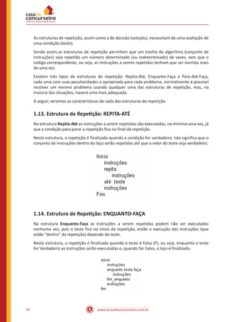 www.acasadoconcurseiro.com.br16
As estruturas de repetição, assim como a de decisão (seleção), necessitam de uma avaliação de
uma condição (teste).
Sendo assim,as estruturas de repetição permitem que um trecho do algoritmo (conjunto de
instruções) seja repetido um número determinado (ou indeterminado) de vezes, sem que o
código correspondente, ou seja, as instruções a serem repetidas tenham que ser escritas mais
de uma vez.
Existem três tipos de estruturas de repetição: Repita-Até, Enquanto-Faça e Para-Até-Faça,
cada uma com suas peculiaridades e apropriada para cada problema, normalmente é possível
resolver um mesmo problema usando qualquer uma das estruturas de repetição, mas, na
maioria das situações, haverá uma mais adequada.
A seguir, veremos as características de cada das estruturas de repetição.
1.13. Estrutura de Repetição: REPITA-ATÉ
Na estrutura Repita-Até as instruções a serem repetidas são executadas, no mínimo uma vez, já
que a condição para parar a repetição fica no final da repetição.
Nesta estrutura, a repetição é finalizada quando a condição for verdadeira. Isto significa que o
conjunto de instruções dentro do laço serão repetidas até que o valor do teste seja verdadeiro.
1.14. Estrutura de Repetição: ENQUANTO-FAÇA
Na estrutura Enquanto-Faça as instruções a serem repetidas podem não ser executadas
nenhuma vez, pois o teste fica no início da repetição, então a execução das instruções (que
estão “dentro” da repetição) depende do teste.
Nesta estrutura, a repetição é finalizada quando o teste é Falso (F), ou seja, enquanto o teste
for Verdadeiro as instruções serão executadas e, quando for Falso, o laço é finalizado.
 