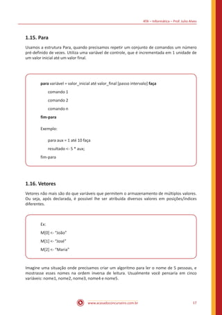 ATA – Informática – Prof. Julio Alves
www.acasadoconcurseiro.com.br 17
1.15. Para
Usamos a estrutura Para, quando precisamos repetir um conjunto de comandos um número
pré-definido de vezes. Utiliza uma variável de controle, que é incrementada em 1 unidade de
um valor inicial até um valor final.
para variável = valor_inicial até valor_final [passo intervalo] faça
comando 1
comando 2
comando n
fim-para
Exemplo:
para aux = 1 até 10 faça
resultado <- 5 * aux;
fim-para
1.16. Vetores
Vetores não mais são do que variáveis que permitem o armazenamento de múltiplos valores.
Ou seja, após declarada, é possível lhe ser atribuída diversos valores em posições/índices
diferentes.
Ex:
M[0] <- “João”
M[1] <- “José”
M[2] <- “Maria”
Imagine uma situação onde precisamos criar um algoritmo para ler o nome de 5 pessoas, e
mostrasse esses nomes na ordem inversa de leitura. Usualmente você pensaria em cinco
variáveis: nome1, nome2, nome3, nome4 e nome5.
 
