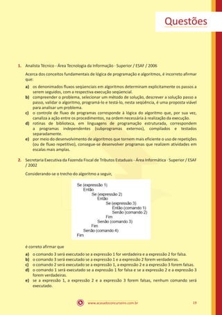 www.acasadoconcurseiro.com.br 19
Questões
1.	 Analista Técnico - Área Tecnologia da Informação ∙ Superior / ESAF / 2006
Acerca dos conceitos fundamentais de lógica de programação e algoritmos, é incorreto afirmar
que:
a)	 os denonimados fluxos seqüenciais em algoritmos determinam explicitamente os passos a
serem seguidos, com a respectiva execução seqüencial.
b)	 compreender o problema, selecionar um método de solução, descrever a solução passo a
passo, validar o algoritmo, programá-lo e testá-lo, nesta seqüência, é uma proposta viável
para analisar um problema.
c)	 o controle de fluxo de programas corresponde à lógica do algoritmo que, por sua vez,
canaliza a ação entre os procedimentos, na ordem necessária à realização da execução.
d)	 rotinas de biblioteca, em linguagens de programação estruturada, correspondem
a programas independentes (subprogramas externos), compilados e testados
separadamente.
e)	 por meio do desenvolvimento de algoritmos que tornem mais eficiente o uso de repetições
(ou de fluxo repetitivo), consegue-se desenvolver programas que realizem atividades em
escalas mais amplas.
2.	 Secretaria Executiva da Fazenda Fiscal de Tributos Estaduais - Área Informática ∙ Superior / ESAF
/ 2002
Considerando-se o trecho do algoritmo a seguir,
é correto afirmar que
a)	 o comando 3 será executado se a expressão 1 for verdadeira e a expressão 2 for falsa.
b)	 o comando 3 será executado se a expressão 1 e a expressão 2 forem verdadeiras.
c)	 o comando 2 será executado se a expressão 1, a expressão 2 e a expressão 3 forem falsas.
d)	 o comando 1 será executado se a expressão 1 for falsa e se a expressão 2 e a expressão 3
forem verdadeiras.
e)	 se a expressão 1, a expressão 2 e a expressão 3 forem falsas, nenhum comando será
executado.
 