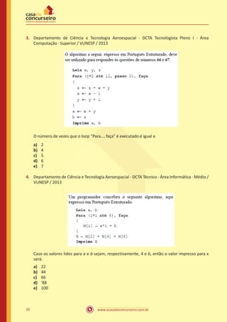 www.acasadoconcurseiro.com.br20
3.	 Departamento de Ciência e Tecnologia Aeroespacial - DCTA Tecnologista Pleno I - Área
Computação ∙ Superior / VUNESP / 2013
O número de vezes que o loop “Para…, faça” é executado é igual a
a)	 2
b)	 4
c)	 5
d)	 6
e)	 7
4.	 Departamento de Ciência e Tecnologia Aeroespacial - DCTA Técnico - Área Informática ∙ Médio /
VUNESP / 2013
Caso os valores lidos para a e b sejam, respectivamente, 4 e 6, então o valor impresso para x
será:
a)	 22
b)	 44
c)	 66
d)	 '88
e)	 100
 