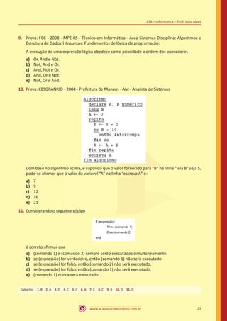 www.acasadoconcurseiro.com.br 23
ATA – Informática – Prof. Julio Alves
9.	 Prova: FCC - 2008 - MPE-RS - Técnico em Informática - Área Sistemas Disciplina: Algoritmos e
Estrutura de Dados | Assuntos: Fundamentos de lógica de programação;
A execução de uma expressão lógica obedece como prioridade a ordem dos operadores
a)	 Or, And e Not.
b)	 Not, And e Or.
c)	 And, Not e Or.
d)	 And, Or e Not.
e)	 Not, Or e And.
10.	Prova: CESGRANRIO - 2004 - Prefeitura de Manaus - AM - Analista de Sistemas
Com base no algoritmo acima, e supondo que o valor fornecido para “B” na linha “leia B” seja 5,
pode-se afirmar que o valor da variável “A” na linha “escreva A” é:
a)	 7
b)	 9
c)	 12
d)	 16
e)	 21
11.	Considerando o seguinte código
é correto afirmar que
a)	 (comando 1) e (comando 2) sempre serão executados simultaneamente.
b)	 se (expressão) for verdadeiro, então (comando 1) não será executado.
c)	 se (expressão) for falso, então (comando 2) não será executado.
d)	 se (expressão) for falso, então (comando 1) não será executado.
e)	 (comando 1) nunca será executado.
Gabarito: 1. B 2. A 3. D 4. C 5. C 6. A 7. C 8. C 9. B 10. D 11. D
 