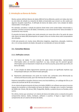 www.acasadoconcurseiro.com.br24
2. Introdução ao Banco de Dados
Muitos autores definem Bancos de dados (BD) de forma diferente, porém em todas elas tem-
se uma ideia de coleção ou conjunto de dados armazenados que servem ou são usados por
algumas situações específicas. A definição de banco de dados como ‘uma coleção de dados
relacionados’ é muito geral.
Por exemplo, considere a coleção de palavras deste texto como sendo dados relacionados e,
portanto, constitui um banco de dados. Entretanto, o uso comum do termo ‘banco de dados’ é
usualmente mais restrito.
O conceito de banco de dados esta muito presente em nosso dia-a-dia e faz parte de nossa
vida. Banco de dados (BD) desempenha um papel crítico em muitas áreas onde computadores
são utilizados
O BD está presente em muitas áreas diferentes (negócios, engenharia, educação, medicina,
etc.). Um arranjo aleatório de dados não pode ser considerado um banco de dados
2.1. Conceitos Básicos
2.1.1. Definições comuns
1.	 Um banco de dados “é uma coleção de dados inter-relacionados, representando
informações sobre um domínio específico”, ou seja, sempre que for possível agrupar
informações que se relacionam e tratam de um mesmo assunto, posso dizer que tenho um
banco de dados.
2.	 E uma coleção de dados logicamente coerente que possui um signiﬁcado implícito cuja
interpretação dada por uma determinada aplicação;
3.	 Representa abstratamente uma parte do mundo real, conhecida como Minimundo ou
Universo de Discurso (UD), que é de interesse de certa aplicação;
Podemos exemplificar situações clássicas como uma lista telefônica, um catálogo de CDs ou um
sistema de controle de RH de uma empresa.
Já um sistema de gerenciamento de banco de dados (SGBD) é um software que possui recursos
capazes de manipular as informações do banco de dados e interagir com o usuário. Exemplos
de SGBDs são: Oracle, SQL Server, DB2, PostgreSQL, MySQL, o próprio Access ou Paradox, entre
outros.
Por último, temos que conceituar um sistema de banco de dados como o conjunto de quatro
componentes básicos: dados, hardware, software e usuários. A Figura a seguir ilustra os
componentes de um sistema de banco de dados.
 