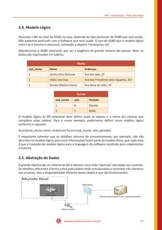 ATA – Informática – Prof. Julio Alves
www.acasadoconcurseiro.com.br 27
2.4. Modelo Lógico
Descreve o BD no nível do SGBD, ou seja, depende do tipo particular de SGBD que será usado.
Não podemos confundir com o Software que será usado. O tipo de SGBD que o modelo lógico
trata é se o mesmo é relacional, orientado a objetos, hierárquico, etc.
Abordaremos o SGBD relacional, por ser a exigência da grande maioria das provas. Nele, os
dados são organizados em tabelas.
Aluno
mat_aluno Nome Endereço
1 Cecília Ortiz Rezende Rua dos Ipês, 37
2 Abílio José Dias Avenida Presidente Jânio Quadros, 357
3 Renata Oliveira Franco Rua Nove de Julho, 45
Turma
cod_turma sala Período
1 8 Manhã
2 5 Noite
O modelo lógico do BD relacional deve definir quais as tabelas e o nome das colunas que
compõem estas tabelas. Para o nosso exemplo, poderíamos definir nosso modelo lógico
conforme o seguinte:
Aluno(mat_aluno, nome, endereco) Turma (cod_turma, sala, periodo)
É importante salientar que os detalhes internos de armazenamento, por exemplo, não são
descritos no modelo lógico, pois estas informações fazem parte do modelo físico, que nada mais
é que a tradução do modelo lógico para a linguagem do software escolhido para implementar
o sistema.
2.5. Abstração de Dados
O grande objetivo de um sistema de BD é oferecer uma visão “abstrata” dos dados aos usuários.
Os detalhes referentes à forma como estes dados estão armazenados e mantidos não interessa
aos usuários, mas a disponibilidade eficiente destes dados é que são fundamentais.
 