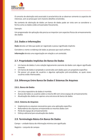www.acasadoconcurseiro.com.br28
O conceito de abstração está associado à característica de se observar somente os aspectos de
interesse, sem se preocupar com maiores detalhes envolvidos.
No contexto de abstração de dados um banco de dados pode ser visto sem se considerar a
forma como os dados estão armazenados fisicamente.
Exemplo:
Um programador de aplicação não precisa se importar com aspectos físicos de armazenamento
dos dados
2.6. Dados e Informações
Dado denota um fato que pode ser registrado e possui significado implícito
Considere o nome e endereço de todas as pessoas que você conhece.
Informação denota uma organização em relação a um conteúdo.
2.7. Propriedades Implícitas De Banco De Dados
•• Um banco de dados é uma coleção logicamente coerente de dados com algum significado
inerente
•• Um banco de dados é projetado e construído com dados para um propósito específico
•• Ele possui um grupo de usuários e algumas aplicações pré-concebidas, as quais esses
usuários estão interessados.
2.8. Diferenças Entre Banco De Dados E Sistemas De Arquivos
2.8.1. Banco de Dados
•• Um único repositório de dados é mantido.
•• Acesso de todos os usuários sobre o mesmo BD com único espaço de armazenamento
•• Atualização dos dados em apenas uma estrutura de banco de dados
2.8.2. Sistema de Arquivos
•• Implementa os arquivos necessários para uma aplicação específica
•• Redundância de arquivos armazenando os mesmos dados com
•• Perda de espaço de armazenamento
•• Esforço adicional para atualização dos dados
2.9. Terminologia Básica Em Banco De Dados
Campo – unidade básica de informação mínima com significado
Registro – conjunto de campos
 