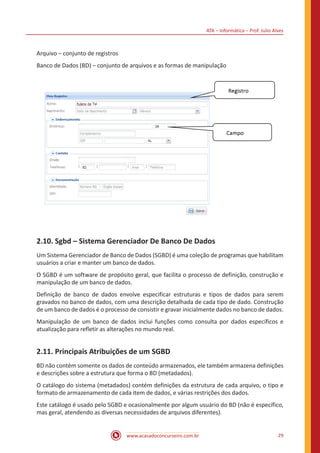 ATA – Informática – Prof. Julio Alves
www.acasadoconcurseiro.com.br 29
Arquivo – conjunto de registros
Banco de Dados (BD) – conjunto de arquivos e as formas de manipulação
2.10. Sgbd – Sistema Gerenciador De Banco De Dados
Um Sistema Gerenciador de Banco de Dados (SGBD) é uma coleção de programas que habilitam
usuários a criar e manter um banco de dados.
O SGBD é um software de propósito geral, que facilita o processo de definição, construção e
manipulação de um banco de dados.
Definição de banco de dados envolve especificar estruturas e tipos de dados para serem
gravados no banco de dados, com uma descrição detalhada de cada tipo de dado. Construção
de um banco de dados é o processo de consistir e gravar inicialmente dados no banco de dados.
Manipulação de um banco de dados inclui funções como consulta por dados específicos e
atualização para refletir as alterações no mundo real.
2.11. Principais Atribuições de um SGBD
BD não contém somente os dados de conteúdo armazenados, ele também armazena definições
e descrições sobre a estrutura que forma o BD (metadados).
O catálogo do sistema (metadados) contém definições da estrutura de cada arquivo, o tipo e
formato de armazenamento de cada item de dados, e várias restrições dos dados.
Este catálogo é usado pelo SGBD e ocasionalmente por algum usuário do BD (não é específico,
mas geral, atendendo as diversas necessidades de arquivos diferentes).
 