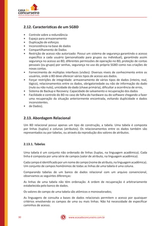www.acasadoconcurseiro.com.br30
2.12. Características de um SGBD
•• Controle sobre a redundância
•• Espaço para armazenamento
•• Duplicação de esforços
•• Inconsistência na base de dados
•• Compartilhamento de Dados
•• Restrição de acesso não autorizado: Possui um sistema de segurança garantindo o acesso
específico a cada usuário (personalizado para grupos ou individual), garantindo assim
segurança no acesso ao BD, diferentes permissões de operação no BD, proteção de contas
pessoais (ou grupo) por senhas, segurança no uso do próprio SGBD como nas criações de
novas contas.
•• Fornecimento de múltiplas interfaces (visões): Diversos níveis de conhecimento entre os
usuários, onde o BD deve oferecer vários tipos de acesso aos dados.
•• Forçar restrições de integridade: armazenamento de vários tipos de dados (inteiro, real,
lógico), relacionamentos entre os dados, obrigatoriedade ou não de informação do dado
(nulo ou não nulo), unicidade do dado (chave primária), dificultar a ocorrência de erros,
•• Sistema de Backup e Recovery: Capacidade de salvamento e recuperação dos dados
•• Facilidade e controle do BD no caso de falha do hardware ou do software chegando a fazer
uma recuperação da situação anteriormente encontrada, evitando duplicidade e dados
inconsistentes.
•• de Dados).
2.13. Abordagem Relacional
Um BD relacional possui apenas um tipo de construção, a tabela. Uma tabela é composta
por linhas (tuplas) e colunas (atributos). Os relacionamentos entre os dados também são
representados ou por tabelas, ou através da reprodução dos valores de atributos.
2.13.1. Tabelas
Uma tabela é um conjunto não ordenado de linhas (tuplas, na linguagem acadêmica). Cada
linha é composta por uma série de campos (valor de atributo, na linguagem acadêmica).
Cadacampoéidentificadoporumnomedecampo(nomedeatributo,nalinguagemacadêmica).
Um conjunto de campos homônimos de todas as linhas de uma tabela é uma coluna.
Comparando tabelas de um banco de dados relacional com um arquivo convencional,
observamos as seguintes diferenças:
As linhas de uma tabela não têm ordenação. A ordem de recuperação é arbitrariamente
estabelecida pelo banco de dados.
Os valores de campo de uma tabela são atômicos e monovalorados;
As linguagens de consulta a bases de dados relacionais permitem o acesso por quaisquer
critérios envolvendo os campos de uma ou mais linhas. Não há necessidade de especificar
caminhos de acesso.
 