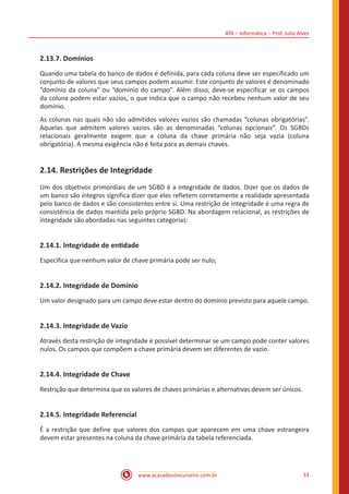ATA – Informática – Prof. Julio Alves
www.acasadoconcurseiro.com.br 33
2.13.7. Domínios
Quando uma tabela do banco de dados é definida, para cada coluna deve ser especificado um
conjunto de valores que seus campos podem assumir. Este conjunto de valores é denominado
“domínio da coluna” ou “domínio do campo”. Além disso, deve-se especificar se os campos
da coluna podem estar vazios, o que indica que o campo não recebeu nenhum valor de seu
domínio.
As colunas nas quais não são admitidos valores vazios são chamadas “colunas obrigatórias”.
Aquelas que admitem valores vazios são as denominadas “colunas opcionais”. Os SGBDs
relacionais geralmente exigem que a coluna da chave primária não seja vazia (coluna
obrigatória). A mesma exigência não é feita para as demais chaves.
2.14. Restrições de Integridade
Um dos objetivos primordiais de um SGBD é a integridade de dados. Dizer que os dados de
um banco são íntegros significa dizer que eles refletem corretamente a realidade apresentada
pelo banco de dados e são consistentes entre si. Uma restrição de integridade é uma regra de
consistência de dados mantida pelo próprio SGBD. Na abordagem relacional, as restrições de
integridade são abordadas nas seguintes categorias:
2.14.1. Integridade de entidade
Especifica que nenhum valor de chave primária pode ser nulo;
2.14.2. Integridade de Domínio
Um valor designado para um campo deve estar dentro do domínio previsto para aquele campo.
2.14.3. Integridade de Vazio
Através desta restrição de integridade é possível determinar se um campo pode conter valores
nulos. Os campos que compõem a chave primária devem ser diferentes de vazio.
2.14.4. Integridade de Chave
Restrição que determina que os valores de chaves primárias e alternativas devem ser únicos.
2.14.5. Integridade Referencial
É a restrição que define que valores dos campos que aparecem em uma chave estrangeira
devem estar presentes na coluna da chave primária da tabela referenciada.
 