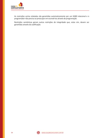 www.acasadoconcurseiro.com.br34
As restrições acima relatadas são garantidas automaticamente por um SGBD relacional e o
programador não precisa se preocupar em escrevê-las através de programação.
Restrições semânticas geram outras restrições de integridade que, estas sim, devem ser
garantidas através da codificação.
 