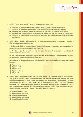 www.acasadoconcurseiro.com.br 35
Questões
1.	 (ESAF - 210 - SUSEP - Analista Técnico) Um Banco de Dados é um
a)	 conjunto de objetos da realidade sobre os quais se deseja manter informações.
b)	 conjunto de operações sobre dados integrados destinados a modelar processos.
c)	 software que incorpora as funções de definição, recuperação e alteração de dados.
d)	 software que modela funções de definição, recuperação e alteração de dados e programas.
e)	 conjunto de dados integrados destinados a atender às necessidades de uma comunidade
de usuários.
2.	 (AOCP - 2012 – BRDE) - Sobre definições de banco de dados, analise as assertivas e assinale a
alternativa que aponta as corretas.
I. Um banco de dados é uma coleção de dados relacionados. Os dados são fatos que podem ser
gravados e que possuem um significado implícito.
II. Um banco de dados pode representar conceito surreal, e persistir a existência de
características do mundo real.
III. Um banco de dados representa alguns aspectos do mundo real, sendo chamado, às vezes,
de minimundo ou de universo de discurso (UoD).
IV. Um banco de dados pode ser uma coleção lógica e coerente de dados com algum significado
inerente.
a)	 Apenas I e II.
b)	 Apenas I e III.
c)	 Apenas I e IV.
d)	 Apenas I, III e IV.
e)	 I, II, III e IV.
3.	 (FGV - 2009 – MEC)No contexto de Banco de Dados, um conceito assegura que um valor
que aparece em uma tabela para um determinado conjunto de atributos apareça em outro
conjunto de atributos de outra tabela. Por exemplo, se CRISTALINA é o nome de uma filial que
aparece em uma tupla da tabela CONTA, então deve existir uma tupla CRISTALINA na tabela
AGENCIA. Esse conceito é definido como um sistema de regras utilizado para garantir que os
relacionamentos entre tuplas de tabelas relacionadas sejam válidas e que não exclui ou altera,
acidentalmente, dados relacionados. Trata-se do seguinte conceito:
a)	 Integridade Funcional
b)	 Dependência Funcional
c)	 Integridade Relacional
d)	 Dependência Referencial
e)	 Integridade Referencial
 
