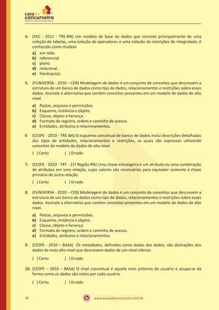 www.acasadoconcurseiro.com.br36
4.	 (FCC - 2011 - TRE-RN) Um modelo de base de dados que consiste principalmente de uma
coleção de tabelas, uma coleção de operadores e uma coleção de restrições de integridade, é
conhecido como modelo
a)	 em rede.
b)	 referencial.
c)	 plano.
d)	 relacional.
e)	 hierárquico.
5.	 (FUNIVERSA - 2010 – CEB) Modelagem de dados é um conjunto de conceitos que descrevem a
estrutura de um banco de dados como tipo de dados, relacionamentos e restrições sobre esses
dados. Assinale a alternativa que contém conceitos presentes em um modelo de dados de alto
nível.
a)	 Pastas, arquivos e permissões.
b)	 Esquema, instância e objeto.
c)	 Classe, objeto e herança.
d)	 Formato de registro, ordem e caminho de acesso.
e)	 Entidades, atributos e relacionamentos.
6	 (CESPE - 2010 - TRE-BA) O esquema conceitual de banco de dados inclui descrições detalhadas
dos tipos de entidades, relacionamentos e restrições, as quais são expressas utilizando
conceitos do modelo de dados de alto nível.
( ) Certo		 ( ) Errado
7.	 (CESPE - 2010 - TRT - 21ª Região RN) Uma chave estrangeira é um atributo ou uma combinação
de atributos em uma relação, cujos valores são necessários para equivaler somente à chave
primária de outra relação.
( ) Certo		 ( ) Errado
8.	 (FUNIVERSA - 2010 – CEB) Modelagem de dados é um conjunto de conceitos que descrevem a
estrutura de um banco de dados como tipo de dados, relacionamentos e restrições sobre esses
dados. Assinale a alternativa que contém conceitos presentes em um modelo de dados de alto
nível.
a)	 Pastas, arquivos e permissões.
b)	 Esquema, instância e objeto.
c)	 Classe, objeto e herança.
d)	 Formato de registro, ordem e caminho de acesso.
e)	 Entidades, atributos e relacionamentos.
9.	 (CESPE - 2010 – BASA) Os metadados, definidos como dados dos dados, são abstrações dos
dados de mais alto nível que descrevem dados de um nível inferior.
( ) Certo		 ( ) Errado
10.	(CESPE – 2010 – BASA) O nível conceitual é aquele mais próximo do usuário e ocupa-se da
forma como os dados são vistos por cada usuário.
( ) Certo		 ( ) Errado
 