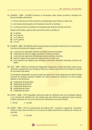 www.acasadoconcurseiro.com.br 37
ATA – Informática – Prof. Julio Alves
11.	(VUNESP - 2009 – CETESB) Considere as afirmações sobre chaves primárias, utilizadas em
bancos de dados relacionais:
I – O único valor de uma chave primária cuja duplicação é permitida é o valor nulo;
II – uma chave primária pode ser formada por mais de um atributo
III – as chaves primárias só podem ser compostas por atributos do tipo numérico
Sobre as afirmações, pode-se dizer que está correto o contido em
a)	 II, apenas.
b)	 I e II, apenas.
c)	 I e III, apenas.
d)	 II e III, apenas.
e)	 I, II e III.
12.	(VUNESP - 2009 – CETESB) Na administração de bancos de dados relacionais, tem importância a
estrutura conhecida como log que contém
a)	 a estrutura de indexação utilizada nas tabelas do banco de dados.
b)	 a definição de todos os triggers presentes no banco de dados.
c)	 a estrutura de segurança utilizada para acesso ao banco de dados.
d)	 todos os registros que contenham pelo menos um valor nulo.
e)	 uma sequência de registros que abrange as principais atividades realizadas no banco de
dados.
13.	(FGV - 2009 – MEC) As restrições de integridade resguardam o Banco de Dados contra danos
acidentais, assegurando que mudanças feitas por usuários autorizados não resultem na perda
de consistência de dados.
A restrição de integridade, na qual um valor que aparece em uma relação para um determinado
conjunto de atributos aparece também em outro conjunto de atributos em outra relação
(tabela), é conhecida por:
a)	 Integridade de Duplicação.
b)	 Integridade de Domínio.
c)	 Integridade Referencial.
d)	 Integridade de Chave.
e)	 Integridade de Vazio.
14.	(CESPE - 2008 – STF) Integridade referencial pode ser definida como uma condição imposta
a um conjunto de atributos de uma relação para que valores que apareçam nesse conjunto
também apareçam em um certo conjunto de atributos de uma outra relação.
( ) Certo		 ( ) Errado
15.	(CESPE - 2008 – STF) As características do atributo CEP - numérico e seqüencial - permitem
utilizá-lo como chave primária em um banco de dados destinado ao cadastro de clientes de
uma loja.
( ) Certo		 ( ) Errado
 