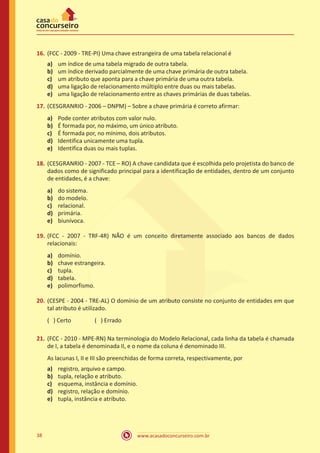 www.acasadoconcurseiro.com.br38
16.	(FCC - 2009 - TRE-PI) Uma chave estrangeira de uma tabela relacional é
a)	 um índice de uma tabela migrado de outra tabela.
b)	 um índice derivado parcialmente de uma chave primária de outra tabela.
c)	 um atributo que aponta para a chave primária de uma outra tabela.
d)	 uma ligação de relacionamento múltiplo entre duas ou mais tabelas.
e)	 uma ligação de relacionamento entre as chaves primárias de duas tabelas.
17.	(CESGRANRIO - 2006 – DNPM) – Sobre a chave primária é correto afirmar:
a)	 Pode conter atributos com valor nulo.
b)	 É formada por, no máximo, um único atributo.
c)	 É formada por, no mínimo, dois atributos.
d)	 Identifica unicamente uma tupla.
e)	 Identifica duas ou mais tuplas.
18.	(CESGRANRIO - 2007 - TCE – RO) A chave candidata que é escolhida pelo projetista do banco de
dados como de significado principal para a identificação de entidades, dentro de um conjunto
de entidades, é a chave:
a)	 do sistema.
b)	 do modelo.
c)	 relacional.
d)	 primária.
e)	 biunívoca.
19.	(FCC - 2007 - TRF-4R) NÃO é um conceito diretamente associado aos bancos de dados
relacionais:
a)	 domínio.
b)	 chave estrangeira.
c)	 tupla.
d)	 tabela.
e)	 polimorfismo.
20.	(CESPE - 2004 - TRE-AL) O domínio de um atributo consiste no conjunto de entidades em que
tal atributo é utilizado.
( ) Certo		 ( ) Errado
21.	(FCC - 2010 - MPE-RN) Na terminologia do Modelo Relacional, cada linha da tabela é chamada
de I, a tabela é denominada II, e o nome da coluna é denominado III.
As lacunas I, II e III são preenchidas de forma correta, respectivamente, por
a)	 registro, arquivo e campo.
b)	 tupla, relação e atributo.
c)	 esquema, instância e domínio.
d)	 registro, relação e domínio.
e)	 tupla, instância e atributo.
 
