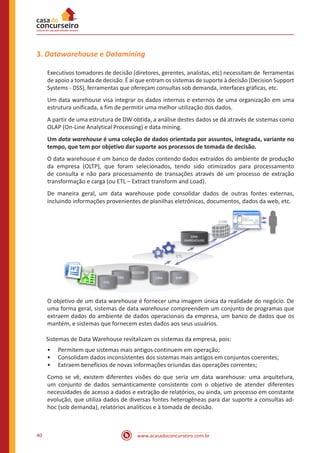 www.acasadoconcurseiro.com.br40
3. Datawarehouse e Datamining
Executivos tomadores de decisão (diretores, gerentes, analistas, etc) necessitam de ferramentas
de apoio a tomada de decisão. É aí que entram os sistemas de suporte à decisão (Decision Support
Systems - DSS), ferramentas que ofereçam consultas sob demanda, interfaces gráficas, etc.
Um data warehouse visa integrar os dados internos e externos de uma organização em uma
estrutura unificada, a fim de permitir uma melhor utilização dos dados.
A partir de uma estrutura de DW obtida, a análise destes dados se dá através de sistemas como
OLAP (On-Line Analytical Processing) e data mining.
Um data warehouse é uma coleção de dados orientada por assuntos, integrada, variante no
tempo, que tem por objetivo dar suporte aos processos de tomada de decisão.
O data warehouse é um banco de dados contendo dados extraídos do ambiente de produção
da empresa (OLTP), que foram selecionados, tendo sido otimizados para processamento
de consulta e não para processamento de transações através de um processo de extração
transformação e carga (ou ETL – Extract transform and Load).
De maneira geral, um data warehouse pode consolidar dados de outras fontes externas,
incluindo informações provenientes de planilhas eletrônicas, documentos, dados da web, etc.
O objetivo de um data warehouse é fornecer uma imagem única da realidade do negócio. De
uma forma geral, sistemas de data warehouse compreendem um conjunto de programas que
extraem dados do ambiente de dados operacionais da empresa, um banco de dados que os
mantém, e sistemas que fornecem estes dados aos seus usuários.
Sistemas de Data Warehouse revitalizam os sistemas da empresa, pois:
•• Permitem que sistemas mais antigos continuem em operação;
•• Consolidam dados inconsistentes dos sistemas mais antigos em conjuntos coerentes;
•• Extraem benefícios de novas informações oriundas das operações correntes;
Como se vê, existem diferentes visões do que seria um data warehouse: uma arquitetura,
um conjunto de dados semanticamente consistente com o objetivo de atender diferentes
necessidades de acesso a dados e extração de relatórios, ou ainda, um processo em constante
evolução, que utiliza dados de diversas fontes heterogêneas para dar suporte a consultas ad-
hoc (sob demanda), relatórios analíticos e à tomada de decisão.
 