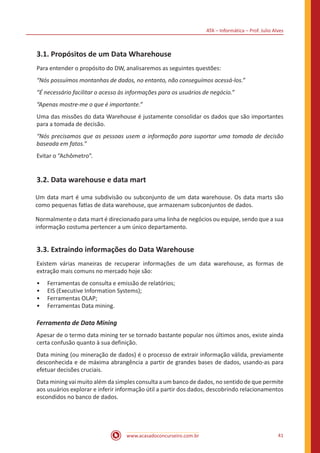 ATA – Informática – Prof. Julio Alves
www.acasadoconcurseiro.com.br 41
3.1. Propósitos de um Data Wharehouse
Para entender o propósito do DW, analisaremos as seguintes questões:
“Nós possuímos montanhas de dados, no entanto, não conseguímos acessá-los.”
“É necessário facilitar o acesso às informações para os usuários de negócio.”
“Apenas mostre-me o que é importante.”
Uma das missões do data Warehouse é justamente consolidar os dados que são importantes
para a tomada de decisão.
“Nós precisamos que as pessoas usem a informação para suportar uma tomada de decisão
baseada em fatos.”
Evitar o “Achômetro”.
3.2. Data warehouse e data mart
Um data mart é uma subdivisão ou subconjunto de um data warehouse. Os data marts são
como pequenas fatias de data warehouse, que armazenam subconjuntos de dados.
Normalmente o data mart é direcionado para uma linha de negócios ou equipe, sendo que a sua
informação costuma pertencer a um único departamento.
3.3. Extraindo informações do Data Warehouse
Existem várias maneiras de recuperar informações de um data warehouse, as formas de
extração mais comuns no mercado hoje são:
•• Ferramentas de consulta e emissão de relatórios;
•• EIS (Executive Information Systems);
•• Ferramentas OLAP;
•• Ferramentas Data mining.
Ferramenta de Data Mining
Apesar de o termo data mining ter se tornado bastante popular nos últimos anos, existe ainda
certa confusão quanto à sua definição.
Data mining (ou mineração de dados) é o processo de extrair informação válida, previamente
desconhecida e de máxima abrangência a partir de grandes bases de dados, usando-as para
efetuar decisões cruciais.
Data mining vai muito além da simples consulta a um banco de dados, no sentido de que permite
aos usuários explorar e inferir informação útil a partir dos dados, descobrindo relacionamentos
escondidos no banco de dados.
 