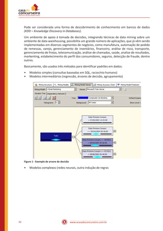 www.acasadoconcurseiro.com.br42
Pode ser considerada uma forma de descobrimento de conhecimento em bancos de dados
(KDD – Knowledge Discovery in Databases).
Um ambiente de apoio à tomada de decisões, integrando técnicas de data mining sobre um
ambiente de data warehousing, possibilita um grande número de aplicações, que já vêm sendo
implementadas em diversos segmentos de negócios, como manufatura, automação de pedido
de remessas, varejo, gerenciamento de inventários, financeiro, análise de risco, transporte,
gerenciamento de frotas, telecomunicação, análise de chamadas, saúde, analise de resultados,
markenting, estabelecimento do perfil dos consumidores, seguros, detecção de fraude, dentre
outros.
Basicamente, são usados três métodos para identificar padrões em dados:
•• Modelos simples (consultas baseadas em SQL, raciocínio humano)
•• Modelos intermediários (regressão, árvores de decisão, agrupamento)
Figure 1 - Exemplo de arvore de decisão
•• Modelos complexos (redes neurais, outra indução de regras
 