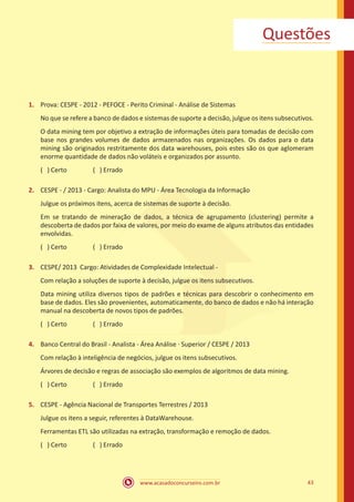 www.acasadoconcurseiro.com.br 43
Questões
1.	 Prova: CESPE - 2012 - PEFOCE - Perito Criminal - Análise de Sistemas
No que se refere a banco de dados e sistemas de suporte a decisão, julgue os itens subsecutivos.
O data mining tem por objetivo a extração de informações úteis para tomadas de decisão com
base nos grandes volumes de dados armazenados nas organizações. Os dados para o data
mining são originados restritamente dos data warehouses, pois estes são os que aglomeram
enorme quantidade de dados não voláteis e organizados por assunto.
( ) Certo		 ( ) Errado
2.	 CESPE - / 2013 - Cargo: Analista do MPU - Área Tecnologia da Informação
Julgue os próximos itens, acerca de sistemas de suporte à decisão.
Em se tratando de mineração de dados, a técnica de agrupamento (clustering) permite a
descoberta de dados por faixa de valores, por meio do exame de alguns atributos das entidades
envolvidas.
( ) Certo		 ( ) Errado
3.	 CESPE/ 2013 Cargo: Atividades de Complexidade Intelectual -
Com relação a soluções de suporte à decisão, julgue os itens subsecutivos.
Data mining utiliza diversos tipos de padrões e técnicas para descobrir o conhecimento em
base de dados. Eles são provenientes, automaticamente, do banco de dados e não há interação
manual na descoberta de novos tipos de padrões.
( ) Certo		 ( ) Errado
4.	 Banco Central do Brasil - Analista - Área Análise ∙ Superior / CESPE / 2013
Com relação à inteligência de negócios, julgue os itens subsecutivos.
Árvores de decisão e regras de associação são exemplos de algoritmos de data mining.
( ) Certo		 ( ) Errado
5.	 CESPE - Agência Nacional de Transportes Terrestres / 2013
Julgue os itens a seguir, referentes à DataWarehouse.
Ferramentas ETL são utilizadas na extração, transformação e remoção de dados.
( ) Certo		 ( ) Errado
 