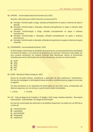 www.acasadoconcurseiro.com.br 45
ATA – Informática – Prof. Julio Alves
10.	FEPESPE - Universidade Federal da Fronteira Sul / 2012
Assinale a alternativa que melhor descreve o processo de ETL.
a)	 Extração, Transformação e Carga, utilizado principalmente no apoio a sistemas de apoio à
decisão.
b)	 Extração, Transformação e Liberação, utilizado principalmente no apoio a sistemas Data
warehouse.
c)	 Extração, Transformação e Carga, utilizado principalmente no apoio a sistemas
transacionais.
d)	 Extração, Transformação e Liberação, utilizado principalmente no apoio a sistemas
transacionais.
e)	 Extração, Transformação e Liberação, utilizado principalmente no apoio a sistemas de apoio
à decisão.
11.	CESGRANRIO - Casa da Moeda do Brasil / 2012
Asinformações,relacionadasàsatividadesdeumaempresa,armazenadasdeformaconsolidada
em bancos de dados, e um conjunto de programas que extraem e fornecem esses dados aos
seus usuários constituem um sistema chamado Data Warehouse. Dentre as ferramentas
utilizadas para extrair informações de um Data Warehouse, incluem-se as ferramentas
a)	 OLAP
b)	 JOIN
c)	 FAST
d)	 PHP
e)	 TCP
12.	CESPE - Ministério Público Estadual / 2012
Acerca de conceitos básicos, arquiteturas e aplicações de data warehouse e datamining e
técnicas de modelagem e otimização de bases de dados multidimensionais, julgue os itens que
se seguem.
Um data warehouse é um repositório de informações de uma fonte única, armazenadas sob
diversos esquemas, em um só local, e que fornecem dados consolidados.
( ) Certo		 ( ) Errado
13.	FCC - Tribunal Regional do Trabalho / 1ª Região / 2011 Cargo: Analista Judiciário - Área Apoio
Especializado - Especialidade: Tecnologia da Informação
Ao nível de sumarização dos elementos e de detalhes disponíveis nos dados em um DW dá-se
o nome de
a)	 relacionamento.
b)	 capacidade.
c)	 granularidade.
d)	 integridade.
e)	 arquitetura.
 