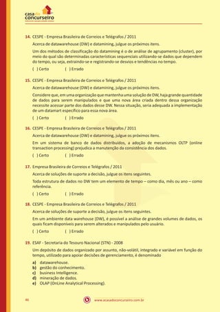 www.acasadoconcurseiro.com.br46
14.	CESPE - Empresa Brasileira de Correios e Telégrafos / 2011
Acerca de datawarehouse (DW) e datamining, julgue os próximos itens.
Um dos métodos de classificação do datamining é o de análise de agrupamento (cluster), por
meio do qual são determinadas características sequenciais utilizando-se dados que dependem
do tempo, ou seja, extraindo-se e registrando-se desvios e tendências no tempo.
( ) Certo		 ( ) Errado
15.	CESPE - Empresa Brasileira de Correios e Telégrafos / 2011
Acerca de datawarehouse (DW) e datamining, julgue os próximos itens.
Considere que, em uma organização que mantenha uma solução de DW, haja grande quantidade
de dados para serem manipulados e que uma nova área criada dentro dessa organização
necessite acessar parte dos dados desse DW. Nessa situação, seria adequada a implementação
de um datamart específico para essa nova área.
( ) Certo		 ( ) Errado
16.	CESPE - Empresa Brasileira de Correios e Telégrafos / 2011
Acerca de datawarehouse (DW) e datamining, julgue os próximos itens.
Em um sistema de banco de dados distribuídos, a adoção de mecanismos OLTP (online
transaction processing) prejudica a manutenção da consistência dos dados.
( ) Certo		 ( ) Errado
17.	Empresa Brasileira de Correios e Telégrafos / 2011
Acerca de soluções de suporte a decisão, julgue os itens seguintes.
Toda estrutura de dados no DW tem um elemento de tempo – como dia, mês ou ano – como
referência.
( ) Certo		 ( ) Errado
18.	CESPE - Empresa Brasileira de Correios e Telégrafos / 2011
Acerca de soluções de suporte a decisão, julgue os itens seguintes.
Em um ambiente data warehouse (DW), é possível a análise de grandes volumes de dados, os
quais ficam disponíveis para serem alterados e manipulados pelo usuário.
( ) Certo		 ( ) Errado
19.	ESAF - Secretaria do Tesouro Nacional (STN) - 2008
Um depósito de dados organizado por assunto, não-volátil, integrado e variável em função do
tempo, utilizado para apoiar decisões de gerenciamento, é denominado
a)	 datawarehouse.
b)	 gestão do conhecimento.
c)	 business Intelligence.
d)	 mineração de dados.
e)	 OLAP (OnLine Analytical Processing).
 