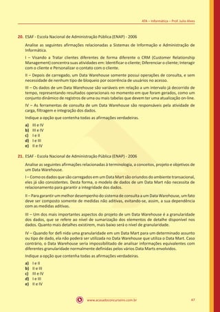 www.acasadoconcurseiro.com.br 47
ATA – Informática – Prof. Julio Alves
20.	ESAF - Escola Nacional de Administração Pública (ENAP) - 2006
Analise as seguintes afirmações relacionadas a Sistemas de Informação e Administração de
Informática.
I – Visando a Tratar clientes diferentes de forma diferente o CRM (Customer Relationship
Management) concentra suas atividades em: Identificar o cliente; Diferenciar o cliente; Interagir
com o cliente e Personalizar o contato com o cliente.
II – Depois de carregado, um Data Warehouse somente possui operações de consulta, e sem
necessidade de nenhum tipo de bloqueio por ocorrência de usuários no acesso.
III – Os dados de um Data Warehouse são variáveis em relação a um intervalo já decorrido de
tempo, representando resultados operacionais no momento em que foram gerados, como um
conjunto dinâmico de registros de uma ou mais tabelas que devem ter uma atualização on-line.
IV – As ferramentas de consulta de um Data Warehouse são responsáveis pela atividade de
carga, filtragem e integração dos dados.
Indique a opção que contenha todas as afirmações verdadeiras.
a)	 III e IV
b)	 III e IV
c)	 I e II
d)	 I e III
e)	 II e IV
21.	ESAF - Escola Nacional de Administração Pública (ENAP) - 2006
Analise as seguintes afirmações relacionadas à terminologia, a conceitos, projeto e objetivos de
um Data Warehouse.
I – Como os dados que são carregados em um Data Mart são oriundos do ambiente transacional,
eles já são consistentes. Desta forma, o modelo de dados de um Data Mart não necessita de
relacionamento para garantir a integridade dos dados.
II – Para garantir um melhor desempenho do sistema de consulta a um Data Warehouse, um fato
deve ser composto somente de medidas não aditivas, evitando-se, assim, a sua dependência
com as medidas aditivas.
III – Um dos mais importantes aspectos do projeto de um Data Warehouse é a granularidade
dos dados, que se refere ao nível de sumarização dos elementos de detalhe disponível nos
dados. Quanto mais detalhes existirem, mais baixo será o nível de granularidade.
IV – Quando for defi nida uma granularidade em um Data Mart para um determinado assunto
ou tipo de dado, ela não poderá ser utilizada no Data Warehouse que utiliza o Data Mart. Caso
contrário, o Data Warehouse seria impossibilitado de analisar informações equivalentes com
diferentes granularidade normalmente definidas pelos vários Data Marts envolvidos.
Indique a opção que contenha todas as afirmações verdadeiras.
a)	 I e II
b)	 II e III
c)	 III e IV
d)	 I e III
e)	 II e IV
 