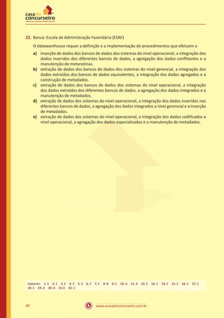 www.acasadoconcurseiro.com.br48
22.	Banca: Escola de Administração Fazendária (ESAF)
O datawarehouse requer a definição e a implementação de procedimentos que efetuem a
a)	 inserção de dados dos bancos de dados dos sistemas do nível operacional, a integração dos
dados inseridos dos diferentes bancos de dados, a agregação dos dados conflitantes e a
manutenção de metarotinas.
b)	 extração de dados dos bancos de dados dos sistemas do nível gerencial, a integração dos
dados extraídos dos bancos de dados equivalentes, a integração dos dados agregados e a
construção de metadados.
c)	 extração de dados dos bancos de dados dos sistemas do nível operacional, a integração
dos dados extraídos dos diferentes bancos de dados, a agregação dos dados integrados e a
manutenção de metadados.
d)	 extração de dados dos sistemas do nível operacional, a integração dos dados inseridos nos
diferentes bancos de dados, a agregação dos dados integrados a nível gerencial e a inserção
de metadados.
e)	 extração de dados dos sistemas do nível operacional, a integração dos dados codificados a
nível operacional, a agregação dos dados especializados e a manutenção de metadados.
Gabarito: 1. E 2. C 3. E 4. C 5. E 6. E 7. C 8. B 9. C 10. A 11. A 12. E 13. C 14. E 15. C 16. E 17. C
18. E 19. A 20. B 21.D 22. C
 