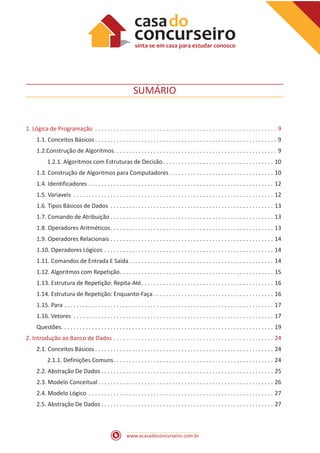 www.acasadoconcurseiro.com.br
SUMÁRIO
1. Lógica de Programação . . . . . . . . . . . . . . . . . . . . . . . . . . . . . . . . . . . . . . . . . . . . . . . . . . . . . . . . . . . . 9
1.1. Conceitos Básicos  . . . . . . . . . . . . . . . . . . . . . . . . . . . . . . . . . . . . . . . . . . . . . . . . . . . . . . . . . . . 9
1.2.Construção de Algoritmos . . . . . . . . . . . . . . . . . . . . . . . . . . . . . . . . . . . . . . . . . . . . . . . . . . . . . 9
1.2.1. Algoritmos com Estruturas de Decisão . . . . . . . . . . . . . . . . . . . . . . . . . . . . . . . . . . . . 10
1.3. Construção de Algoritmos para Computadores . . . . . . . . . . . . . . . . . . . . . . . . . . . . . . . . . . 10
1.4. Identificadores . . . . . . . . . . . . . . . . . . . . . . . . . . . . . . . . . . . . . . . . . . . . . . . . . . . . . . . . . . . . . 12
1.5. Variaveis . . . . . . . . . . . . . . . . . . . . . . . . . . . . . . . . . . . . . . . . . . . . . . . . . . . . . . . . . . . . . . . . . . 12
1.6. Tipos Básicos de Dados . . . . . . . . . . . . . . . . . . . . . . . . . . . . . . . . . . . . . . . . . . . . . . . . . . . . . . 13
1.7. Comando de Atribuição . . . . . . . . . . . . . . . . . . . . . . . . . . . . . . . . . . . . . . . . . . . . . . . . . . . . . 13
1.8. Operadores Aritméticos . . . . . . . . . . . . . . . . . . . . . . . . . . . . . . . . . . . . . . . . . . . . . . . . . . . . . 13
1.9. Operadores Relacionais . . . . . . . . . . . . . . . . . . . . . . . . . . . . . . . . . . . . . . . . . . . . . . . . . . . . . . 14
1.10. Operadores Lógicos . . . . . . . . . . . . . . . . . . . . . . . . . . . . . . . . . . . . . . . . . . . . . . . . . . . . . . . . 14
1.11. Comandos de Entrada E Saída . . . . . . . . . . . . . . . . . . . . . . . . . . . . . . . . . . . . . . . . . . . . . . . 14
1.12. Algoritmos com Repetição . . . . . . . . . . . . . . . . . . . . . . . . . . . . . . . . . . . . . . . . . . . . . . . . . . 15
1.13. Estrutura de Repetição: Repita-Até . . . . . . . . . . . . . . . . . . . . . . . . . . . . . . . . . . . . . . . . . . . 16
1.14. Estrutura de Repetição: Enquanto-Faça . . . . . . . . . . . . . . . . . . . . . . . . . . . . . . . . . . . . . . . 16
1.15. Para . . . . . . . . . . . . . . . . . . . . . . . . . . . . . . . . . . . . . . . . . . . . . . . . . . . . . . . . . . . . . . . . . . . . . 17
1.16. Vetores . . . . . . . . . . . . . . . . . . . . . . . . . . . . . . . . . . . . . . . . . . . . . . . . . . . . . . . . . . . . . . . . . . 17
Questões . . . . . . . . . . . . . . . . . . . . . . . . . . . . . . . . . . . . . . . . . . . . . . . . . . . . . . . . . . . . . . . . . . . . . 19
2. Introdução ao Banco de Dados . . . . . . . . . . . . . . . . . . . . . . . . . . . . . . . . . . . . . . . . . . . . . . . . . . . . . 24
2.1. Conceitos Básicos  . . . . . . . . . . . . . . . . . . . . . . . . . . . . . . . . . . . . . . . . . . . . . . . . . . . . . . . . . . 24
2.1.1. Definições Comuns . . . . . . . . . . . . . . . . . . . . . . . . . . . . . . . . . . . . . . . . . . . . . . . . . . . . 24
2.2. Abstração De Dados  . . . . . . . . . . . . . . . . . . . . . . . . . . . . . . . . . . . . . . . . . . . . . . . . . . . . . . . . 25
2.3. Modelo Conceitual  . . . . . . . . . . . . . . . . . . . . . . . . . . . . . . . . . . . . . . . . . . . . . . . . . . . . . . . . . 26
2.4. Modelo Lógico . . . . . . . . . . . . . . . . . . . . . . . . . . . . . . . . . . . . . . . . . . . . . . . . . . . . . . . . . . . . . 27
2.5. Abstração De Dados  . . . . . . . . . . . . . . . . . . . . . . . . . . . . . . . . . . . . . . . . . . . . . . . . . . . . . . . . 27
 