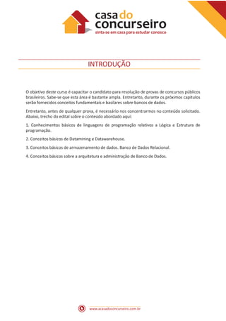 www.acasadoconcurseiro.com.br
INTRODUÇÃO
O objetivo deste curso é capacitar o candidato para resolução de provas de concursos públicos
brasileiros. Sabe-se que esta área é bastante ampla. Entretanto, durante os próximos capítulos
serão fornecidos conceitos fundamentais e basilares sobre bancos de dados.
Entretanto, antes de qualquer prova, é necessário nos concentrarmos no conteúdo solicitado.
Abaixo, trecho do edital sobre o conteúdo abordado aqui:
1. Conhecimentos básicos de linguagens de programação relativos a Lógica e Estrutura de
programação.
2. Conceitos básicos de Datamining e Datawarehouse.
3. Conceitos básicos de armazenamento de dados. Banco de Dados Relacional.
4. Conceitos básicos sobre a arquitetura e administração de Banco de Dados.
 