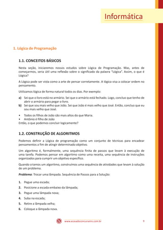 www.acasadoconcurseiro.com.br 9
Informática
1. Lógica de Programação
1.1. CONCEITOS BÁSICOS
Nesta seção, iniciaremos nossos estudos sobre Lógica de Programação. Mas, antes de
começarmos, seria útil uma reflexão sobre o significado da palavra “Lógica”. Assim, o que é
Lógica?
A Lógica pode ser vista como a arte de pensar corretamente. A lógica visa a colocar ordem no
pensamento.
Utilizamos lógica de forma natural todos os dias. Por exemplo:
a)	 Sei que o livro está no armário. Sei que o armário está fechado. Logo, concluo que tenho de
abrir o armário para pegar o livro.
b)	 Sei que sou mais velho que João. Sei que João é mais velho que José. Então, concluo que eu
sou mais velho que José.
•• Todos os filhos de João são mais altos do que Maria.
•• Antônio é filho de João
Então, o que podemos concluir logicamente?
1.2. CONSTRUÇÃO DE ALGORITMOS
Podemos definir a Lógica de programação como um conjunto de técnicas para encadear
pensamentos a fim de atingir determinado objetivo.
Um algoritmo é, formalmente, uma sequência finita de passos que levam à execução de
uma tarefa. Podemos pensar em algoritmo como uma receita, uma sequência de instruções
organizados para cumprir um objetivo específico.
Quando criamos um algoritmo, construímos uma sequência de atividades que levam à solução
de um problema.
Problema: Trocar uma lâmpada. Sequência de Passos para a Solução:
1.	 Pegue uma escada;
2.	 Posicione a escada embaixo da lâmpada;
3.	 Pegue uma lâmpada nova;
4.	 Suba na escada;
5.	 Retire a lâmpada velha;
6.	 Coloque a lâmpada nova.
 