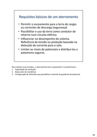 Para realizar essas funções , o aterramento tem q apresentar 3 caractéristicas :
1. Capacidade de condução
2. Baixo valor de resistência
3. Configuração de eletrodos que possibilite o controle do gradiente de potencial
39
 