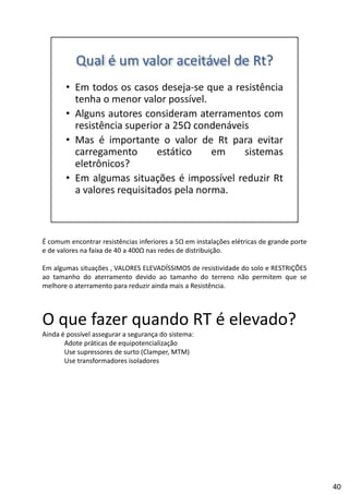 É comum encontrar resistências inferiores a 5Ω em instalações elétricas de grande porte
e de valores na faixa de 40 a 400Ω nas redes de distribuição.
Em algumas situações , VALORES ELEVADÍSSIMOS de resistividade do solo e RESTRIÇÕES
h d d d h d ãao tamanho do aterramento devido ao tamanho do terreno não permitem que se
melhore o aterramento para reduzir ainda mais a Resistência.
O que fazer quando RT é elevado?
Ainda é possível assegurar a segurança do sistema:
Adote práticas de equipotencialização
Use supressores de surto (Clamper, MTM)
Use transformadores isoladores
40
 