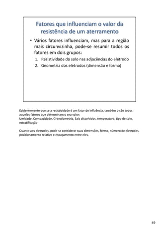 Evidentemente que se a resistividade é um fator de influência, também o são todos
aqueles fatores que determinam o seu valor:
Umidade, Compacidade, Granulometria, Sais dissolvidos, temperatura, tipo de solo, 
estratificação
Quanto aos eletrodos, pode‐se considerar suas dimensões, forma, número de eletrodos, 
posicionamento relativo e espaçamento entre eles.
49
 
