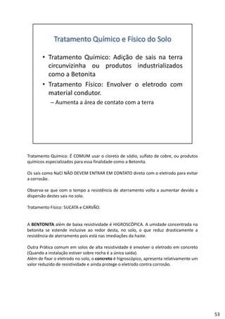 Tratamento Químico: É COMUM usar o cloreto de sódio, sulfato de cobre, ou produtos
químicos especializados para essa finalidade como a Betonita.
Os sais como NaCl NÃO DEVEM ENTRAR EM CONTATO direto com o eletrodo para evitar
ãa corrosão.
Observa‐se que com o tempo a resistência de aterramento volta a aumentar devido a
dispersão destes sais no solo.
Tratamento Físico: SUCATA e CARVÃO.
A BENTONITA além de baixa resistividade é HIGROSCÓPICA. A umidade concentrada na
betonita se estende inclusive ao redor desta, no solo, o que reduz drasticamente a
resistência de aterramento pois está nas imediações da haste.
Outra Prática comum em solos de alta resistividade é envolver o eletrodo em concretoOutra Prática comum em solos de alta resistividade é envolver o eletrodo em concreto
(Quando a instalação estiver sobre rocha é a única saída).
Além de fixar o eletrodo no solo, o concreto é higroscópico, apresenta relativamente um
valor reduzido de resistividade e ainda protege o eletrodo contra corrosão.
53
 