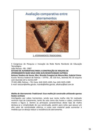II Congresso de Pesquisa e Inovação da Rede Norte Nordeste de Educação
Tecnológica
João Pessoa ‐ PB ‐ 2007
ESTUDO DE ALTERNATIVAS PARA A CONSTRUÇÃO DE MALHAS DE
ATERRAMENTO NUM SOLO COM ALTA RESISITIVIDADE ELÉTRICAATERRAMENTO NUM SOLO COM ALTA RESISITIVIDADE ELÉTRICA
Kaisson Teodoro de Souza, Msc; Ricardo Frangiosi de Moura,Msc; Gabriel Cintra
Escola Técnica Federal de Palmas – ETFTO , AE 310 SUL, Avenida NS 10 esquina
com Avenida LO 5, Centro CEP
77.021‐090, Palmas – TO, Fone: (63) 3225‐1205, Fax: (63) 3225‐1309
E‐mail: kaisson@etfto.gov.br, ricardo@etfto.gov.bt, alkatraz@bol.com.br
Malha de Aterramento Tradicional: Essa malha foi construída utilizando apenas
hastes verticais
interligados por cabos horizontais, sendo que nesta malha não foi realizado
nenhum tipo de tratamento, tanto do solo como das hastes e cabos, conforme
mostra a figura 2. Dentre as principais características deste tipo de malha
destaca‐se a simplicidade de sua construção, porém para solos que possui um
alto valor de resistividade elétrica, o custo com material pode aumentar à
medida que se deseja reduzir a resistência do aterramento.
56
 