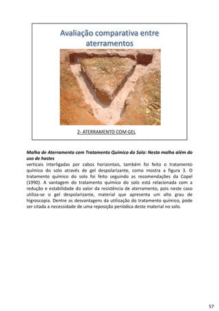 Malha de Aterramento com Tratamento Químico do Solo: Nesta malha além do
uso de hastes
verticais interligadas por cabos horizontais, também foi feito o tratamento
químico do solo através de gel despolarizante, como mostra a figura 3. Oq g p g
tratamento químico do solo foi feito seguindo as recomendações da Copel
(1990). A vantagem do tratamento químico do solo está relacionada com a
redução e estabilidade do valor da resistência de aterramento, pois neste caso
utiliza‐se o gel despolarizante, material que apresenta um alto grau de
higroscopia. Dentre as desvantagens da utilização do tratamento químico, pode
ser citada a necessidade de uma reposição periódica deste material no soloser citada a necessidade de uma reposição periódica deste material no solo.
57
 