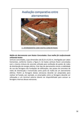 Malha de Aterramento com Hastes Concretadas: Essa malha foi confeccionada
utilizando hastes
verticais concretadas, cujas dimensões são (0,15 x 0,15) m, interligadas por cabos
horizontais, conforme mostra a figura 4. As hastes verticais foram concretadasg
com a mesma mistura de concreto utilizada para confecção de postes de redes
de distribuição de energia elétrica. Este tipo de aterramento simula a viabilidade
do uso das ferragens das fundações de edificações, dos postes de concretos de
redes de distribuição e transmissão como parte da malha de um aterramento
elétrico. Porém as ferragens destas estruturas deverão ser preparadas para
realizar tal função por exemplo as amarrações entre as ferragens deverão serrealizar tal função, por exemplo, as amarrações entre as ferragens deverão ser
reforçadas e um terminal externo deverá ser disponibilizado para acessar as
ferragens internas dessas estruturas.
58
 