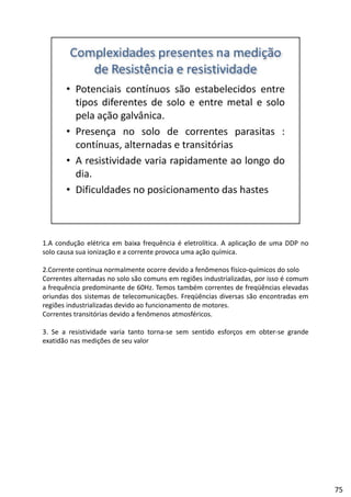 1.A condução elétrica em baixa frequência é eletrolítica. A aplicação de uma DDP no
solo causa sua ionização e a corrente provoca uma ação química.
2.Corrente contínua normalmente ocorre devido a fenômenos físico‐químicos do solo
l d l ã õ d l d éCorrentes alternadas no solo são comuns em regiões industrializadas, por isso é comum
a frequência predominante de 60Hz. Temos também correntes de freqüências elevadas
oriundas dos sistemas de telecomunicações. Freqüências diversas são encontradas em
regiões industrializadas devido ao funcionamento de motores.
Correntes transitórias devido a fenômenos atmosféricos.
3 Se a resistividade varia tanto torna se sem sentido esforços em obter se grande3. Se a resistividade varia tanto torna‐se sem sentido esforços em obter‐se grande
exatidão nas medições de seu valor
75
 