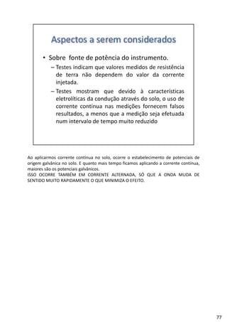 Ao aplicarmos corrente contínua no solo, ocorre o estabelecimento de potenciais de
origem galvânica no solo. E quanto mais tempo ficamos aplicando a corrente contínua,
maiores são os potenciais galvânicos.
ISSO OCORRE TAMBÉM EM CORRENTE ALTERNADA, SÓ QUE A ONDA MUDA DE
SENTIDO MUITO RAPIDAMENTE O QUE MINIMIZA O EFEITO.
77
 