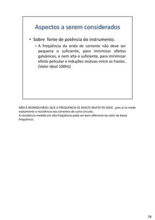 NÃO É ACONSELHÁVEL QUE A FREQUENCIA SE AFASTE MUITO DE 60HZ , pois aí se mede 
exatamente a resistência nas correntes de curto circuito.
A resistência medida em alta freqüência pode ser bem diferente do valor de baixa 
freqüência.
78
 