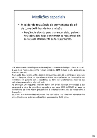 Este medidor tem uma freqüência elevada para a corrente de medição (20KHz a 35KHz).
O uso dessa freqüência permite realizar a medição SEM desligar o cabo pára‐raios da
estrutura da torre.
A aplicação do potencial junto à base da torre, uma parcela da corrente pode se desviar
b d l ópara o cabo para raios e ser injetada no solo nas torres próximas. Isso constituiria uma
resistência em paralelo com a resistência da torre que pretendemos medir (o que
indicaria uma resistência inferior à real)
Ao empregar um freqüência elevada, temos um efeito pelicular pronunciado o que
aumentará o valor da impedância do cabo a um valor BEM SUPERIOR ao valor do
aterramento da torre. Assim, praticamente a corrente que flui para as outras torres é
desprezíveldesprezível.
Na prática a exatidão desses resultados só é satisfatória se a torre tiver Rt menor de 5
ohms. Usualmente as torres no Brasil tem valores acima de 10 ohms.
81
 