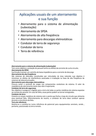 Aterramento para o sistema de alimentação (subestação)
Tem como objetivo a proteção do pessoal contra os efeitos da corrente de curto‐circuito.
Aterramento de SPDA
Sua função é prover um caminho de baixa impedância para a corrente de descarga
Aterramento de alta freqüência
d l d íd l d d á d d b éSão sistemas de eletrodos constituídos por reticulados de área reduzida cuja objetivo é
minimizar os efeitos de interferência associados à irradiação na faixa de alta freqüência de
sistemas de telecomunicações.
Aterramento para descargas eletrostáticas
Procura evitar o acúmulo de cargas nos componentes condutivos do sistema. O valor da
impedância de aterramento neste caso não é importante.
Condutor de terra de segurança
Seu objetivo é assegurar a ligação para a terra de todas as partes metálicas do sistema expostasSeu objetivo é assegurar a ligação para a terra de todas as partes metálicas do sistema expostas
ao contato de pessoal. Em caso de falha, essas partes podem se tornar energizadas.
Condutor de terra
Conecta os corpos metálicos do sistema com o ponto que fecha o loop do circuito que alimenta
essa eventual falta. Diferentemente do neutro, o condutor de terra deve conduzir apenas
durante a ocorrência da falta.
Terra de referência
Destina‐se a constitui‐se numa referência de potencial para equipamentos sensíveis, sendo ,
i i dportanto, posicionado no terra remoto.
84
 