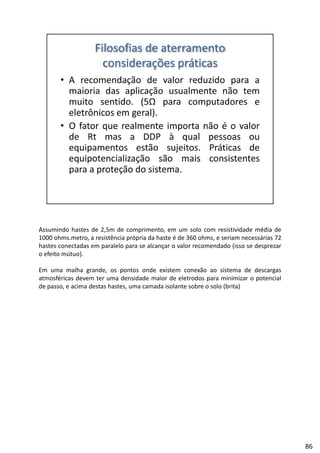 Assumindo hastes de 2,5m de comprimento, em um solo com resistividade média de
1000 ohms.metro, a resistência própria da haste é de 360 ohms, e seriam necessárias 72
hastes conectadas em paralelo para se alcançar o valor recomendado (isso se desprezar
f ú )o efeito mútuo).
Em uma malha grande, os pontos onde existem conexão ao sistema de descargas
atmosféricas devem ter uma densidade maior de eletrodos para minimizar o potencial
de passo, e acima destas hastes, uma camada isolante sobre o solo (brita)
86
 