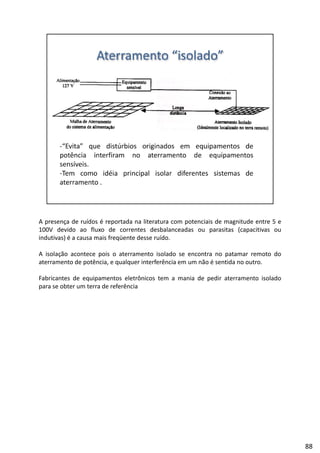 A presença de ruídos é reportada na literatura com potenciais de magnitude entre 5 e
100V devido ao fluxo de correntes desbalanceadas ou parasitas (capacitivas ou
indutivas) é a causa mais freqüente desse ruído.
l ã l d dA isolação acontece pois o aterramento isolado se encontra no patamar remoto do
aterramento de potência, e qualquer interferência em um não é sentida no outro.
Fabricantes de equipamentos eletrônicos tem a mania de pedir aterramento isolado
para se obter um terra de referência
88
 