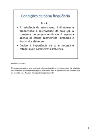 Medir ou calcular?
É interessante realizar uma análise de julgamento prático. Em alguns casos K é tabelado,
para formatos de aterramentos típicos, em outros não. A resistividade do solo tem que
d d À é á dser medida, etc... Às vezes é mais prático apenas medir.
9
 