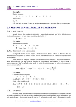 S É R I E : E s t a t í s t i c a B á s i c a
T e x t o i : D E S C R I T I V A
P r o f . L o r í Vi a l i , D r . − v i a l i @ m a t . u fr g s . b r - h t t p : / / www. m a t . u f r g s . b r / ~ v i a l i / 10
0
1
2
3
4
5
6
7
1 2 3 4 5 6 7 8 9 10
Exemplo:
Dado o conjunto:
1 2 2 3 3 4 4 4 7 9 15
A moda será:
mo = 4,
Pois este valor se repete 3 vezes no conjunto e qualquer outro se repete duas ou menos vezes.
2.3. MEDIDAS DE VARIABILIDADE OU DISPERSÃO
2.3.1. A AMPLITUDE
A mais simples das medidas de dispersão é a amplitude, anotada por “h”, e definida como
sendo a diferença entre os valores extremos do conjunto, isto é:
h = xmax - xmin
Exemplo:
A amplitude do conjunto:
-5 4 0 3 8 10, vale:
h = xmax - xmin = 10 - (-5) = 15.
2.3.2. O DESVIO MÉDIO (ABSOLUTO)
A amplitude é uma medida simples e fácil de calcular. Tem a virtude de dar uma idéia da
variabilidade do conjunto. No entanto ela não leva em consideração todos os valores do conjunto como
seria desejável.
Assim prefere-se, em geral, trabalhar com medidas que utilizam toda a informação disponível.
Uma destas medidas é o desvio médio absoluto ou simplesmente desvio médio. O desvio médio é
representado por “dma” e definido como sendo “a média das distâncias que os valores do conjunto se
encontram da média”.
dma = [ |x1 - x| + |x2 - x| + ... + |xn - x| ] / n = ∑
−
n
xxi
Exemplo:
Calcular o dma do conjunto:
-7 4 0 3 8 10
A média é x = (-7 + 4 + 0 + 3 + 8 + 10) / 6 = 18/6 = 3
Então o desvio médio será:
dma = [|-7 - 3| + |4 - 3| + |0 - 3| + |3 - 3| + |8 - 3| + |10 - 3|] / 6 = (10 + 1 + 3 + 0 + 5 + 7) / 6 =
26/6 = 4,33
2.3.3. A VARIÂNCIA
O desvio médio apesar de intuitivamente fácil de interpretar e simples de calcular não é muito
utilizado em Estatística. O que de fato é a medida de dispersão usual é a variância e principalmente sua
raiz quadrada que é denominada de desvio padrão. A variância é anotada por s2
e definida como sendo
 