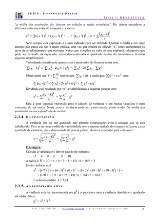 S É R I E : E s t a t í s t i c a B á s i c a
T e x t o i : D E S C R I T I V A
P r o f . L o r í Vi a l i , D r . − v i a l i @ m a t . u fr g s . b r - h t t p : / / www. m a t . u f r g s . b r / ~ v i a l i / 11
0
1
2
3
4
5
6
7
1 2 3 4 5 6 7 8 9 10
“a média dos quadrados dos desvios em relação a média aritmética.” Por desvio entende-se a
diferença entre um valor do conjunto e a média.
s2
= [(x1 - x)2
+ (x2 - x)2
+ ... + (xn - x)2
] / n =
( )∑
−
n
xxi
2
Nem sempre esta expressão é a mais indicada para ser utilizada. Quando a média é um valor
decimal não exato ela não é muito prática, uma vez que entrará no cálculo “n” vezes aumentando os
erros de arredondamento que ocorrem. Neste caso é melhor se valer de uma expressão alternativa que
pode ser derivada da expressão acima desenvolvendo o quadrado dentro do somatório e fazendo
algumas simplificações.
Trabalhando inicialmente apenas com o numerador da fórmula acima vem:
=∑ − )xx( i
2
)x( xxx ii
22
2 +−∑ = ∑∑∑ −− xxx ii x 22
2
Observando que ∑=
n
x xi
tem-se que: xnxi =∑ e ainda que: xx n 22
=∑ vem:
=∑ − )xx( i
2
xxx nni
222
2 +−∑ = xx ni
22
−∑
Dividindo este resultado por “n” e simplificando a segunda parcela vem:
s2
= ∑
−
n
)xx( i
2
= x
x
n
i 2
2
−∑
Esta é uma segunda expressão para o cálculo da variância e em muitas situações é mais
vantajosa de ser usada. Neste caso a variância pode ser caracterizada como sendo: “a média dos
quadrados menos o quadrado da média”.
2.3.4. O DESVIO PADRÃO
A variância por ser um quadrado não permite comparações com a unidade que se está
trabalhando. Para se ter uma medida de variabilidade com a mesma unidade do conjunto utiliza-se a raiz
quadrada da variância, que é denominada de desvio padrão. Assim a expressão para o desvio é:
s = ∑
−
n
)xx( i
2
= x
x
n
i 2
2
−∑
Exemplo:
Calcular a variância e o desvio padrão do conjunto:
-7 4 0 3 8 10
A média é x = (-7 + 4 + 0 + 3 + 8 + 10) / 6 = 18/6 = 3
Então variância será:
s2
= [(-7 - 3)2
+ (4 - 3)2
+ (0 - 3)2
+ (3 - 3)2
+ (8 - 3)2
+ (10 - 3)2
] / 6 =
= (100 + 1 + 9 + 0 + 25 + 49) / 6 = 184 / 6 = 30,67
E o desvio padrão: s = 5,54
2.3.5. A VARIÂNCIA RELATIVA
A variância relativa, representada por g2
é o quociente entre a variância absoluta e o quadrado
da média. Isto é:
g2
= s2
/ x2
 