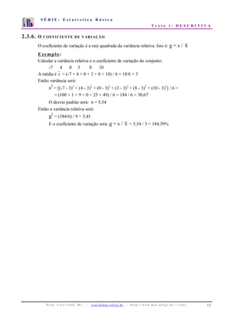 S É R I E : E s t a t í s t i c a B á s i c a
T e x t o i : D E S C R I T I V A
P r o f . L o r í Vi a l i , D r . − v i a l i @ m a t . u fr g s . b r - h t t p : / / www. m a t . u f r g s . b r / ~ v i a l i / 12
0
1
2
3
4
5
6
7
1 2 3 4 5 6 7 8 9 10
2.3.6. O COEFICIENTE DE VARIAÇÃO
O coeficiente de variação é a raiz quadrada da variância relativa. Isto é: g = s / x
Exemplo:
Calcular a variância relativa e o coeficiente de variação do conjunto:
-7 4 0 3 8 10
A média é x = (-7 + 4 + 0 + 3 + 8 + 10) / 6 = 18/6 = 3
Então variância será:
s2
= [(-7 - 3)2
+ (4 - 3)2
+ (0 - 3)2
+ (3 - 3)2
+ (8 - 3)2
+ (10 - 3)2
] / 6 =
= (100 + 1 + 9 + 0 + 25 + 49) / 6 = 184 / 6 = 30,67
O desvio padrão será: s = 5,54
Então a variância relativa será:
g2
= (184/6) / 9 = 3,41
E o coeficiente de variação será: g = s / x = 5,54 / 3 = 184,59%
 