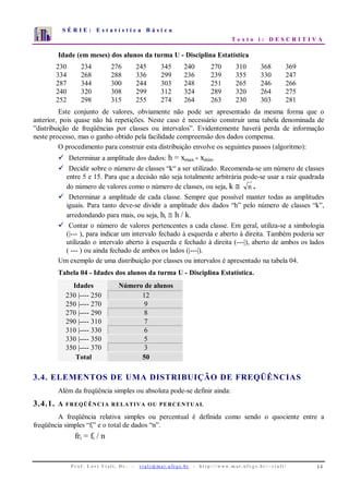 S É R I E : E s t a t í s t i c a B á s i c a
T e x t o i : D E S C R I T I V A
P r o f . L o r í Vi a l i , D r . − v i a l i @ m a t . u fr g s . b r - h t t p : / / www. m a t . u f r g s . b r / ~ v i a l i / 14
0
1
2
3
4
5
6
7
1 2 3 4 5 6 7 8 9 10
Idade (em meses) dos alunos da turma U - Disciplina Estatística
230 234 276 245 345 240 270 310 368 369
334 268 288 336 299 236 239 355 330 247
287 344 300 244 303 248 251 265 246 266
240 320 308 299 312 324 289 320 264 275
252 298 315 255 274 264 263 230 303 281
Este conjunto de valores, obviamente não pode ser apresentado da mesma forma que o
anterior, pois quase não há repetições. Neste caso é necessário construir uma tabela denominada de
”distribuição de freqüências por classes ou intervalos”. Evidentemente haverá perda de informação
neste processo, mas o ganho obtido pela facilidade compreensão dos dados compensa.
O procedimento para construir esta distribuição envolve os seguintes passos (algoritmo):
Determinar a amplitude dos dados: h = xmax - xmin.
Decidir sobre o número de classes “k“ a ser utilizado. Recomenda-se um número de classes
entre 5 e 15. Para que a decisão não seja totalmente arbitrária pode-se usar a raiz quadrada
do número de valores como o número de classes, ou seja, k ≅ n .
Determinar a amplitude de cada classe. Sempre que possível manter todas as amplitudes
iguais. Para tanto deve-se dividir a amplitude dos dados “h” pelo número de classes “k”,
arredondando para mais, ou seja, hi ≅ h / k.
Contar o número de valores pertencentes a cada classe. Em geral, utiliza-se a simbologia
(|--- ), para indicar um intervalo fechado à esquerda e aberto à direita. Também poderia ser
utilizado o intervalo aberto à esquerda e fechado à direita (---|), aberto de ambos os lados
( --- ) ou ainda fechado de ambos os lados (|---|).
Um exemplo de uma distribuição por classes ou intervalos é apresentado na tabela 04.
Tabela 04 - Idades dos alunos da turma U - Disciplina Estatística.
Idades Número de alunos
230 |---- 250 12
250 |---- 270 9
270 |---- 290 8
290 |---- 310 7
310 |---- 330 6
330 |---- 350 5
350 |---- 370 3
Total 50
3.4. ELEMENTOS DE UMA DISTRIBUIÇÃO DE FREQÜÊNCIAS
Além da freqüência simples ou absoluta pode-se definir ainda:
3.4.1. A FREQÜÊNCIA RELATIVA OU PERCENTUAL
A freqüência relativa simples ou percentual é definida como sendo o quociente entre a
freqüência simples “fi” e o total de dados “n”.
fri = fi / n
 