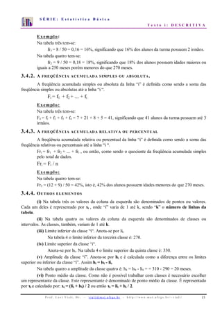 S É R I E : E s t a t í s t i c a B á s i c a
T e x t o i : D E S C R I T I V A
P r o f . L o r í Vi a l i , D r . − v i a l i @ m a t . u fr g s . b r - h t t p : / / www. m a t . u f r g s . b r / ~ v i a l i / 15
0
1
2
3
4
5
6
7
1 2 3 4 5 6 7 8 9 10
Exemplo:
Na tabela três tem-se:
fr3 = 8 / 50 = 0,16 = 16%, significando que 16% dos alunos da turma possuem 2 irmãos.
Na tabela quatro tem-se:
fr2 = 9 / 50 = 0,18 = 18%, significando que 18% dos alunos possuem idades maiores ou
iguais a 250 meses porém menores do que 270 meses.
3.4.2. A FREQÜÊNCIA ACUMULADA SIMPLES OU ABSOLUTA.
A freqüência acumulada simples ou absoluta da linha “i” é definida como sendo a soma das
freqüência simples ou absolutas até a linha “i “.
Fi = f1 + f2 + ... + fi
Exemplo:
Na tabela três tem-se:
F4 = f1 + f2 + f3 + f4 = 7 + 21 + 8 + 5 = 41, significando que 41 alunos da turma possuem até 3
irmãos.
3.4.3. A FREQÜÊNCIA ACUMULADA RELATIVA OU PERCENTUAL
A freqüência acumulada relativa ou percentual da linha “i” é definida como sendo a soma das
freqüência relativas ou percentuais até a linha “i “.
Fri = fr1 + fr2 + ... + fri , ou então, como sendo o quociente da freqüência acumulada simples
pelo total de dados.
Fri = Fi / n
Exemplo:
Na tabela quatro tem-se:
Fr2 = (12 + 9) / 50 = 42%, isto é, 42% dos alunos possuem idades menores do que 270 meses.
3.4.4. OUTROS ELEMENTOS
(i) Na tabela três os valores da coluna da esquerda são denominados de pontos ou valores.
Cada um deles é representado por xi , onde “i” varia de 1 até k, sendo “k” o número de linhas da
tabela.
(ii) Na tabela quatro os valores da coluna da esquerda são denominados de classes ou
intervalos. As classes, também, variam de 1 até k.
(iii) Limite inferior da classe “i“. Anota-se por lii.
Na tabela 4 o limite inferior da terceira classe é: 270.
(iv) Limite superior da classe “i“.
Anota-se por lsi. Na tabela 4 o limite superior da quinta classe é: 330.
(v) Amplitude da classe “i”. Anota-se por hi e é calculada como a diferença entre os limites
superior ou inferior da classe “i”. Assim hi = lsi - lii.
Na tabela quatro a amplitude da classe quatro é: h4 = ls4 - li4 = = 310 - 290 = 20 meses.
(vi) Ponto médio da classe. Como não é possível trabalhar com classes é necessário escolher
um representante da classe. Este representante é denominado de ponto médio da classe. É representado
por xi e calculado por: xi = (lii + lsi) / 2 ou então xi = lii + hi / 2.
 