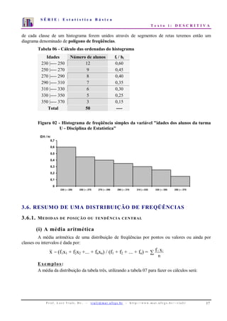 S É R I E : E s t a t í s t i c a B á s i c a
T e x t o i : D E S C R I T I V A
P r o f . L o r í Vi a l i , D r . − v i a l i @ m a t . u fr g s . b r - h t t p : / / www. m a t . u f r g s . b r / ~ v i a l i / 17
0
1
2
3
4
5
6
7
1 2 3 4 5 6 7 8 9 10
de cada classe de um histograma forem unidos através de segmentos de retas teremos então um
diagrama denominado de polígono de freqüências.
Tabela 06 - Cálculo das ordenadas do histograma
Idades Número de alunos fi / hi
230 |---- 250 12 0,60
250 |---- 270 9 0,45
270 |---- 290 8 0,40
290 |---- 310 7 0,35
310 |---- 330 6 0,30
330 |---- 350 5 0,25
350 |---- 370 3 0,15
Total 50 ----
Figura 02 - Histograma de freqüência simples da variável "idades dos alunos da turma
U - Disciplina de Estatística"
0
0,1
0,2
0,3
0,4
0,5
0,6
0,7
230 |--- 250 250 |--- 270 270 |--- 290 290 |--- 310 310 |---330 330 |--- 350 350 |--- 370
fi / hi
3.6. RESUMO DE UMA DISTRIBUIÇÃO DE FREQÜÊNCIAS
3.6.1. MEDIDAS DE POSIÇÃO OU TENDÊNCIA CENTRAL
(i) A média aritmética
A média aritmética de uma distribuição de freqüências por pontos ou valores ou ainda por
classes ou intervalos é dada por:
x = (f1x1 + f2x2 +... + fnxn) / (f1 + f2 + ... + fn) = ∑
n
xf ii
Exemplos:
A média da distribuição da tabela três, utilizando a tabela 07 para fazer os cálculos será:
 